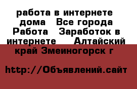 работа в интернете, дома - Все города Работа » Заработок в интернете   . Алтайский край,Змеиногорск г.